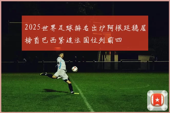 2025世界足球排名出炉阿根廷稳居榜首巴西紧追法国位列前四