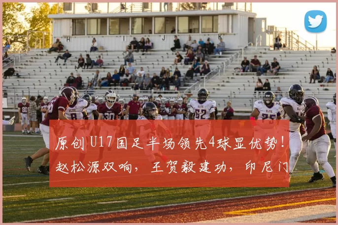 原创 U17国足半场领先4球显优势！赵松源双响，王贺毅建功，印尼门将无奈难挡