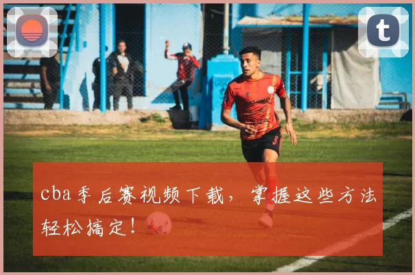 cba季后赛视频下载,掌握这些方法轻松搞定!