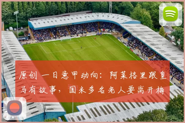 原创 一日意甲动向：阿莱格里跟皇马有故事，国米多名老人要离开梅阿查