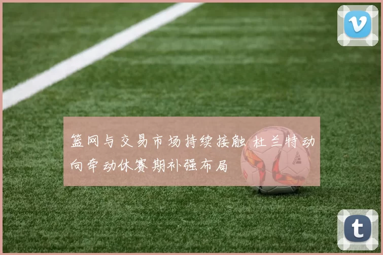 篮网与交易市场持续接触 杜兰特动向牵动休赛期补强布局