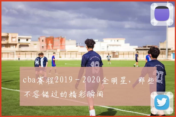 cba赛程2019 - 2020全明星,那些不容错过的精彩瞬间
