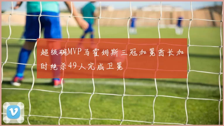 超级碗MVP马霍姆斯三冠加冕酋长加时绝杀49人完成卫冕