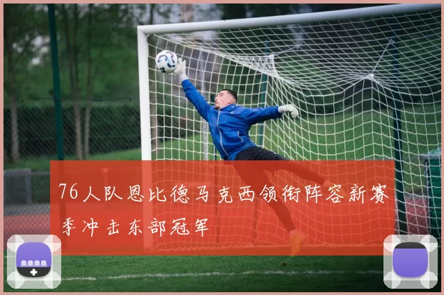 76人队恩比德马克西领衔阵容新赛季冲击东部冠军