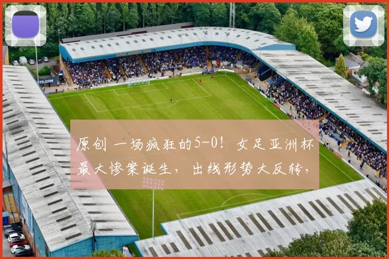 原创 一场疯狂的5-0！女足亚洲杯最大惨案诞生，出线形势大反转，中国女足被逼上绝境，必须7-0狂胜