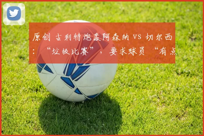 原创 古利特炮轰阿森纳 vs 切尔西：“垃圾比赛”，要求球员 “有点血性”；布莱顿主帅也暗批枪手