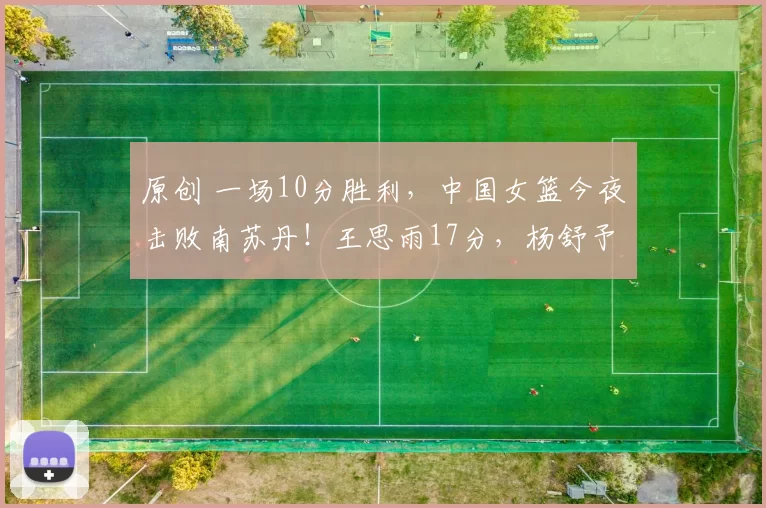 原创 一场10分胜利，中国女篮今夜击败南苏丹！王思雨17分，杨舒予11分