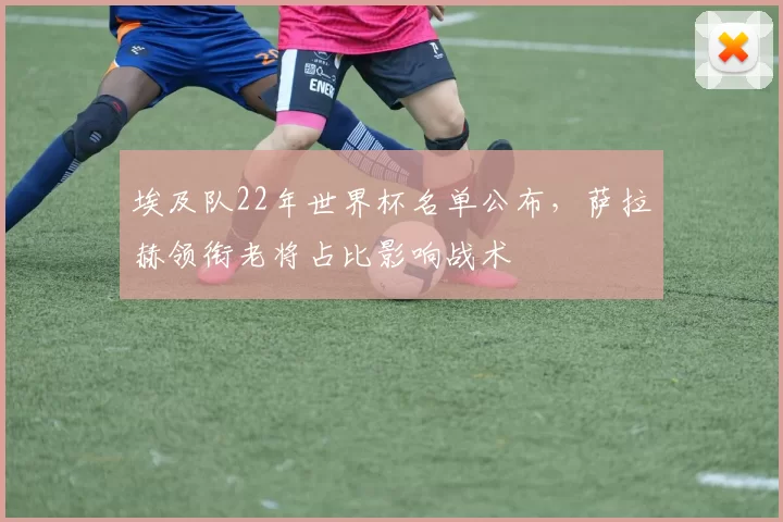 埃及队22年世界杯名单公布，萨拉赫领衔老将占比影响战术