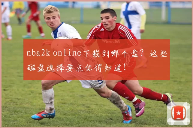 nba2k online下载到哪个盘?这些磁盘选择要点你得知道!