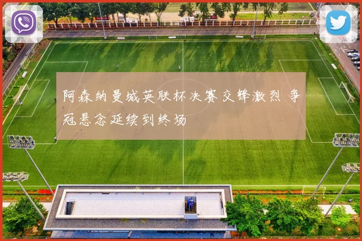 阿森纳曼城英联杯决赛交锋激烈 争冠悬念延续到终场