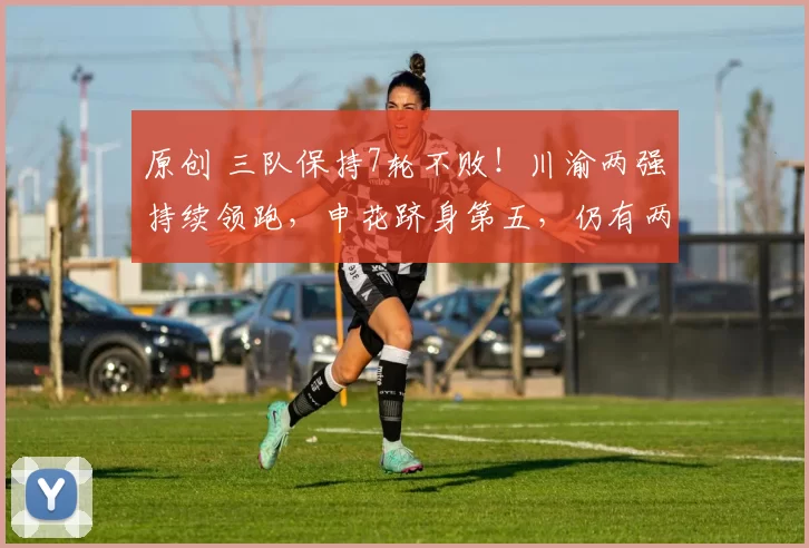 原创 三队保持7轮不败！川渝两强持续领跑，申花跻身第五，仍有两队积负分